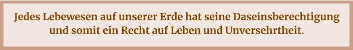 Jedes Lebewesen auf unserer Erde hat seine Daseinsberechtigung und somit ein Recht auf Leben und Unversehrtheit.