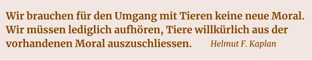Wir brauchen für den Umgang mit Tieren keine neue Moral. Wir müssen lediglich aufhören, Tiere willkürlich aus der vorhandenen Moral auszuschliessen.    Helmut F. Kaplan